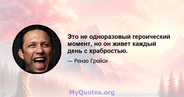 Это не одноразовый героический момент, но он живет каждый день с храбростью.