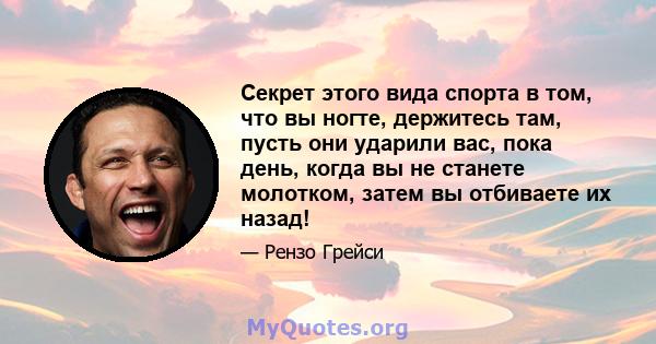 Секрет этого вида спорта в том, что вы ногте, держитесь там, пусть они ударили вас, пока день, когда вы не станете молотком, затем вы отбиваете их назад!