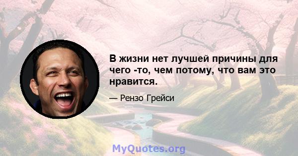 В жизни нет лучшей причины для чего -то, чем потому, что вам это нравится.