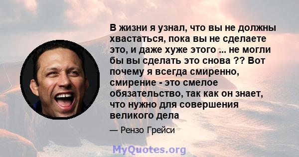 В жизни я узнал, что вы не должны хвастаться, пока вы не сделаете это, и даже хуже этого ... не могли бы вы сделать это снова ?? Вот почему я всегда смиренно, смирение - это смелое обязательство, так как он знает, что