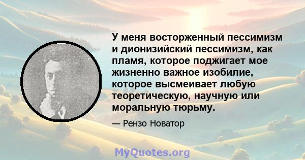 У меня восторженный пессимизм и дионизийский пессимизм, как пламя, которое поджигает мое жизненно важное изобилие, которое высмеивает любую теоретическую, научную или моральную тюрьму.