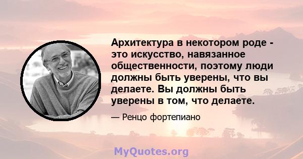 Архитектура в некотором роде - это искусство, навязанное общественности, поэтому люди должны быть уверены, что вы делаете. Вы должны быть уверены в том, что делаете.