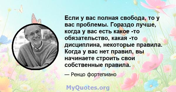 Если у вас полная свобода, то у вас проблемы. Гораздо лучше, когда у вас есть какое -то обязательство, какая -то дисциплина, некоторые правила. Когда у вас нет правил, вы начинаете строить свои собственные правила.