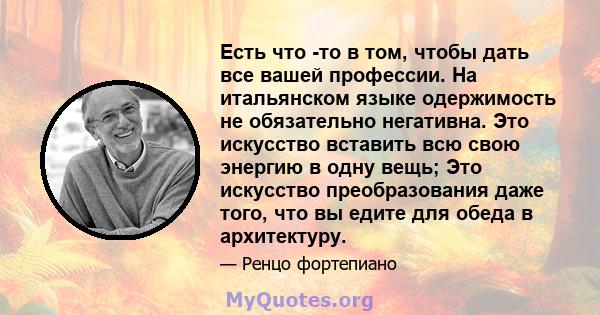 Есть что -то в том, чтобы дать все вашей профессии. На итальянском языке одержимость не обязательно негативна. Это искусство вставить всю свою энергию в одну вещь; Это искусство преобразования даже того, что вы едите