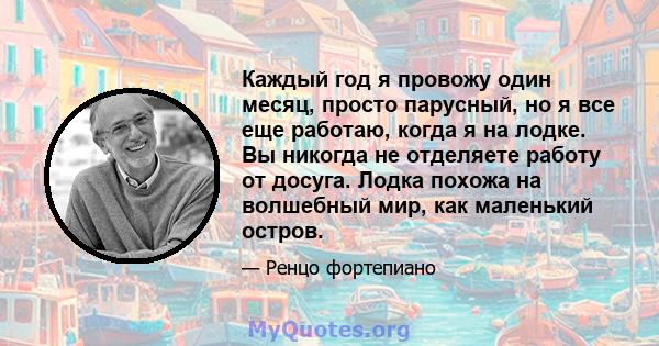 Каждый год я провожу один месяц, просто парусный, но я все еще работаю, когда я на лодке. Вы никогда не отделяете работу от досуга. Лодка похожа на волшебный мир, как маленький остров.