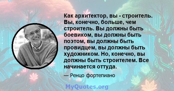 Как архитектор, вы - строитель. Вы, конечно, больше, чем строитель. Вы должны быть боевиком, вы должны быть поэтом, вы должны быть провидцем, вы должны быть художником. Но, конечно, вы должны быть строителем. Все