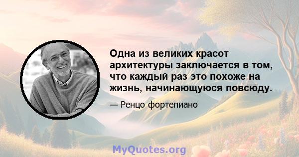 Одна из великих красот архитектуры заключается в том, что каждый раз это похоже на жизнь, начинающуюся повсюду.