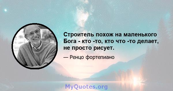 Строитель похож на маленького Бога - кто -то, кто что -то делает, не просто рисует.