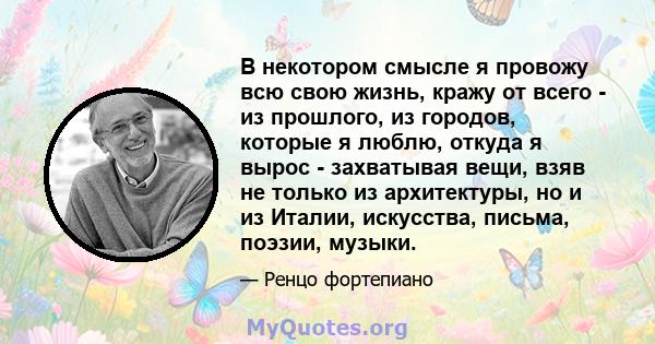 В некотором смысле я провожу всю свою жизнь, кражу от всего - из прошлого, из городов, которые я люблю, откуда я вырос - захватывая вещи, взяв не только из архитектуры, но и из Италии, искусства, письма, поэзии, музыки.