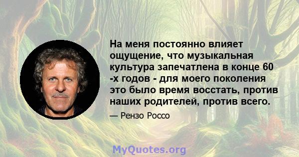 На меня постоянно влияет ощущение, что музыкальная культура запечатлена в конце 60 -х годов - для моего поколения это было время восстать, против наших родителей, против всего.