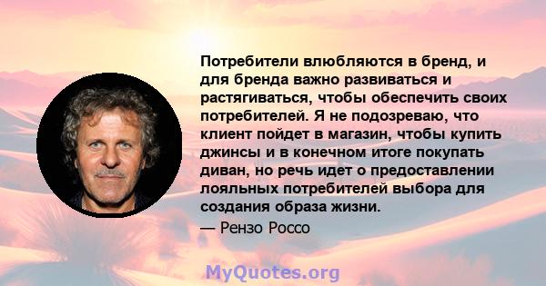 Потребители влюбляются в бренд, и для бренда важно развиваться и растягиваться, чтобы обеспечить своих потребителей. Я не подозреваю, что клиент пойдет в магазин, чтобы купить джинсы и в конечном итоге покупать диван,