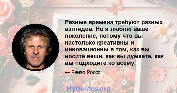 Разные времена требуют разных взглядов. Но я люблю ваше поколение, потому что вы настолько креативны и инновационны в том, как вы носите вещи, как вы думаете, как вы подходите ко всему.