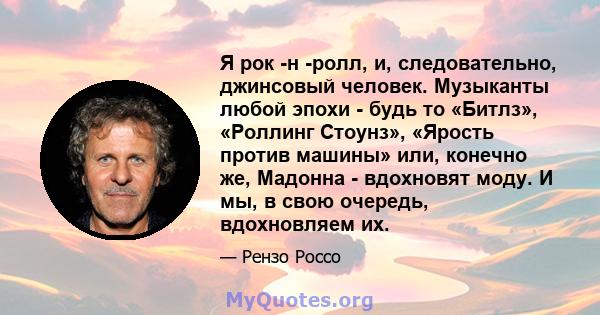 Я рок -н -ролл, и, следовательно, джинсовый человек. Музыканты любой эпохи - будь то «Битлз», «Роллинг Стоунз», «Ярость против машины» или, конечно же, Мадонна - вдохновят моду. И мы, в свою очередь, вдохновляем их.