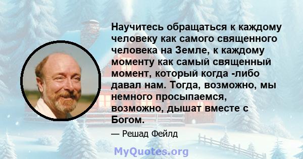 Научитесь обращаться к каждому человеку как самого священного человека на Земле, к каждому моменту как самый священный момент, который когда -либо давал нам. Тогда, возможно, мы немного просыпаемся, возможно, дышат