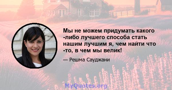 Мы не можем придумать какого -либо лучшего способа стать нашим лучшим я, чем найти что -то, в чем мы велик!