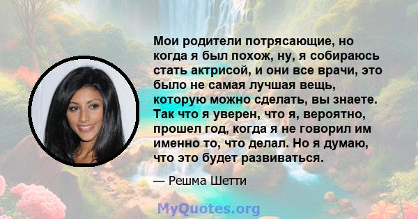 Мои родители потрясающие, но когда я был похож, ну, я собираюсь стать актрисой, и они все врачи, это было не самая лучшая вещь, которую можно сделать, вы знаете. Так что я уверен, что я, вероятно, прошел год, когда я не 