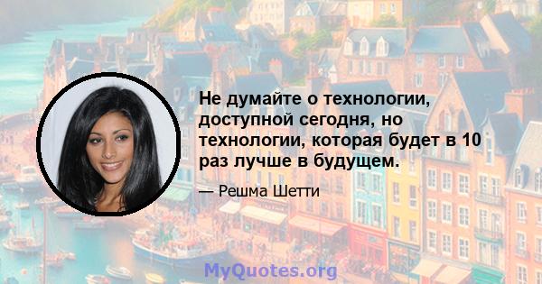 Не думайте о технологии, доступной сегодня, но технологии, которая будет в 10 раз лучше в будущем.