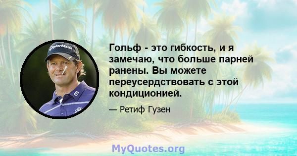 Гольф - это гибкость, и я замечаю, что больше парней ранены. Вы можете переусердствовать с этой кондиционией.