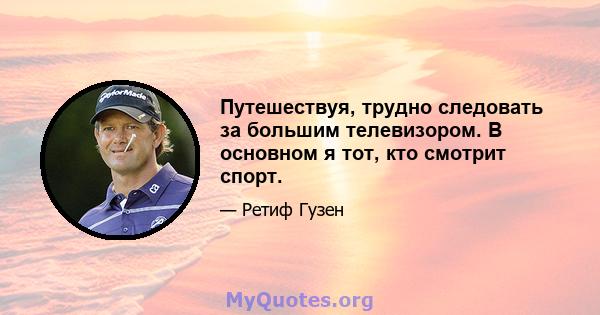 Путешествуя, трудно следовать за большим телевизором. В основном я тот, кто смотрит спорт.