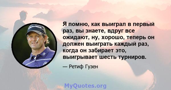 Я помню, как выиграл в первый раз, вы знаете, вдруг все ожидают, ну, хорошо, теперь он должен выиграть каждый раз, когда он забирает это, выигрывает шесть турниров.