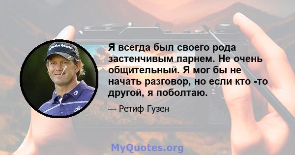 Я всегда был своего рода застенчивым парнем. Не очень общительный. Я мог бы не начать разговор, но если кто -то другой, я поболтаю.