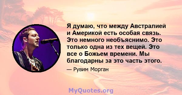 Я думаю, что между Австралией и Америкой есть особая связь. Это немного необъяснимо. Это только одна из тех вещей. Это все о Божьем времени. Мы благодарны за это часть этого.