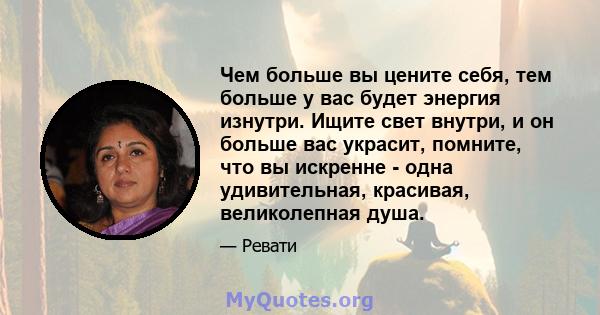 Чем больше вы цените себя, тем больше у вас будет энергия изнутри. Ищите свет внутри, и он больше вас украсит, помните, что вы искренне - одна удивительная, красивая, великолепная душа.