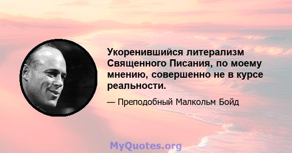 Укоренившийся литерализм Священного Писания, по моему мнению, совершенно не в курсе реальности.