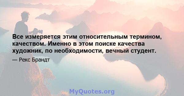 Все измеряется этим относительным термином, качеством. Именно в этом поиске качества художник, по необходимости, вечный студент.