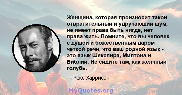 Женщина, которая произносит такой отвратительный и удручающий шум, не имеет права быть нигде, нет права жить. Помните, что вы человек с душой и божественным даром четкой речи, что ваш родной язык - это язык Шекспира,