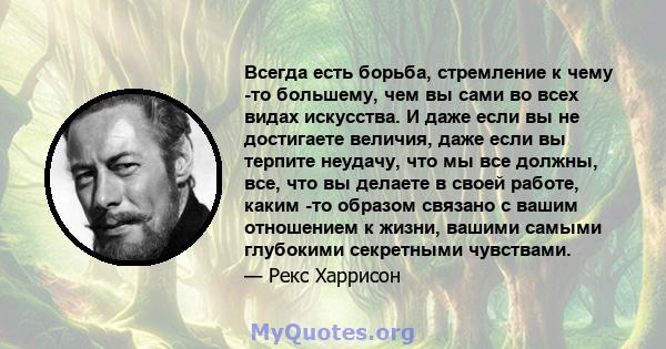 Всегда есть борьба, стремление к чему -то большему, чем вы сами во всех видах искусства. И даже если вы не достигаете величия, даже если вы терпите неудачу, что мы все должны, все, что вы делаете в своей работе, каким