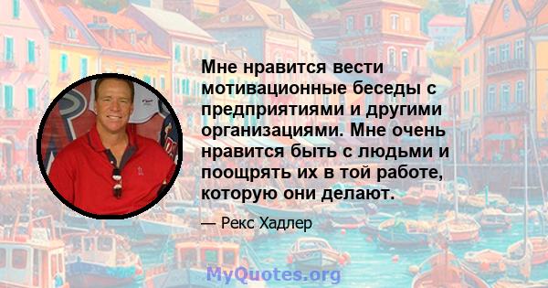 Мне нравится вести мотивационные беседы с предприятиями и другими организациями. Мне очень нравится быть с людьми и поощрять их в той работе, которую они делают.