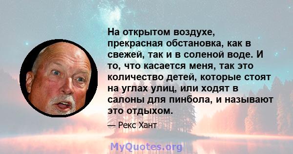 На открытом воздухе, прекрасная обстановка, как в свежей, так и в соленой воде. И то, что касается меня, так это количество детей, которые стоят на углах улиц, или ходят в салоны для пинбола, и называют это отдыхом.