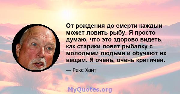 От рождения до смерти каждый может ловить рыбу. Я просто думаю, что это здорово видеть, как старики ловят рыбалку с молодыми людьми и обучают их вещам. Я очень, очень критичен.