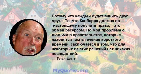 Потому что каждый будет винить друг друга. То, что Канберра должна по -настоящему получить право, - это обмен ресурсом. Но моя проблема с людьми в правительстве, которые находятся там в течение короткого времени,