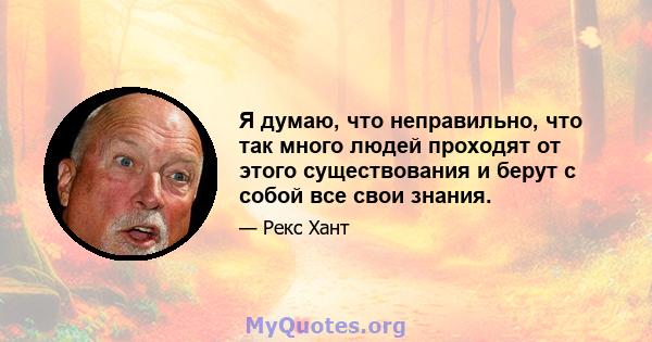 Я думаю, что неправильно, что так много людей проходят от этого существования и берут с собой все свои знания.