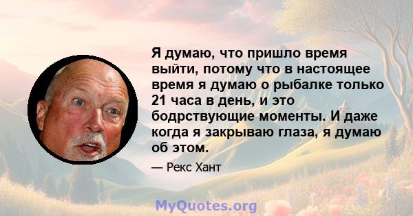 Я думаю, что пришло время выйти, потому что в настоящее время я думаю о рыбалке только 21 часа в день, и это бодрствующие моменты. И даже когда я закрываю глаза, я думаю об этом.