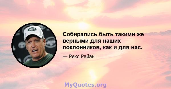 Собирались быть такими же верными для наших поклонников, как и для нас.