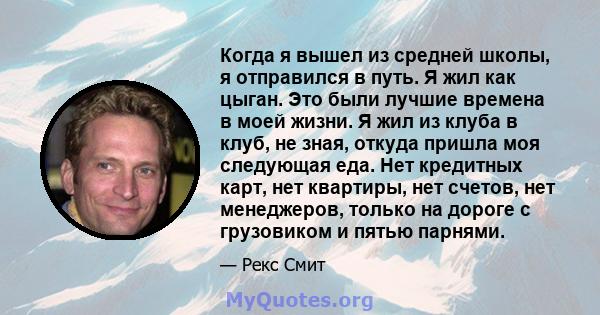 Когда я вышел из средней школы, я отправился в путь. Я жил как цыган. Это были лучшие времена в моей жизни. Я жил из клуба в клуб, не зная, откуда пришла моя следующая еда. Нет кредитных карт, нет квартиры, нет счетов,