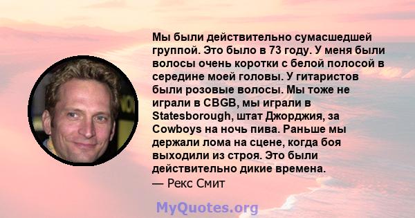 Мы были действительно сумасшедшей группой. Это было в 73 году. У меня были волосы очень коротки с белой полосой в середине моей головы. У гитаристов были розовые волосы. Мы тоже не играли в CBGB, мы играли в