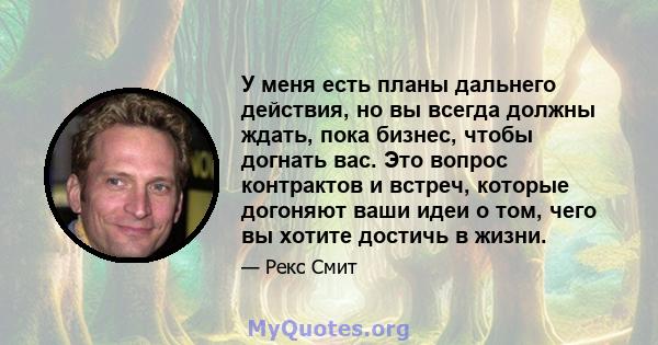 У меня есть планы дальнего действия, но вы всегда должны ждать, пока бизнес, чтобы догнать вас. Это вопрос контрактов и встреч, которые догоняют ваши идеи о том, чего вы хотите достичь в жизни.