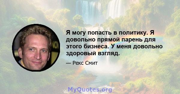 Я могу попасть в политику. Я довольно прямой парень для этого бизнеса. У меня довольно здоровый взгляд.