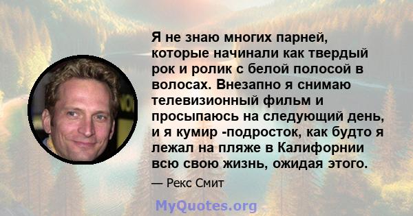 Я не знаю многих парней, которые начинали как твердый рок и ролик с белой полосой в волосах. Внезапно я снимаю телевизионный фильм и просыпаюсь на следующий день, и я кумир -подросток, как будто я лежал на пляже в