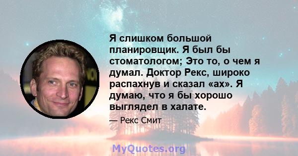 Я слишком большой планировщик. Я был бы стоматологом; Это то, о чем я думал. Доктор Рекс, широко распахнув и сказал «ах». Я думаю, что я бы хорошо выглядел в халате.