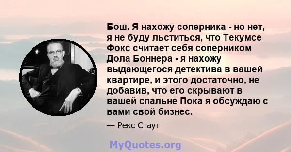 Бош. Я нахожу соперника - но нет, я не буду льститься, что Текумсе Фокс считает себя соперником Дола Боннера - я нахожу выдающегося детектива в вашей квартире, и этого достаточно, не добавив, что его скрывают в вашей