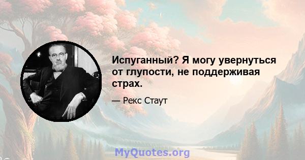 Испуганный? Я могу увернуться от глупости, не поддерживая страх.