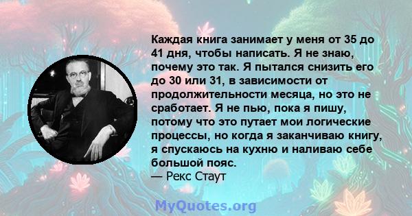 Каждая книга занимает у меня от 35 до 41 дня, чтобы написать. Я не знаю, почему это так. Я пытался снизить его до 30 или 31, в зависимости от продолжительности месяца, но это не сработает. Я не пью, пока я пишу, потому