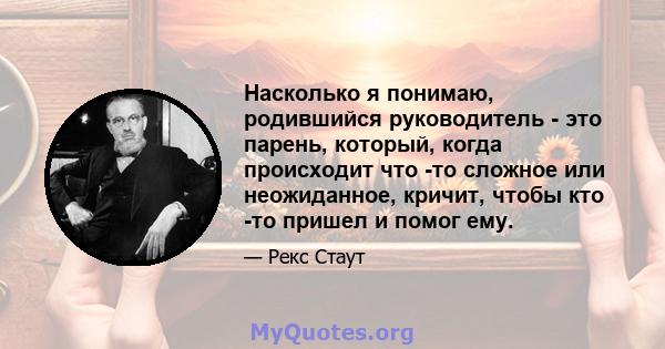 Насколько я понимаю, родившийся руководитель - это парень, который, когда происходит что -то сложное или неожиданное, кричит, чтобы кто -то пришел и помог ему.