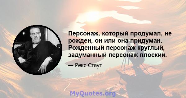 Персонаж, который продумал, не рожден, он или она придуман. Рожденный персонаж круглый, задуманный персонаж плоский.