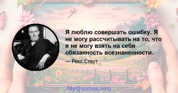 Я люблю совершать ошибку. Я не могу рассчитывать на то, что я не могу взять на себя обязанность всезнаненности.